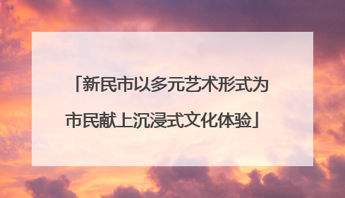 新民市以多元艺术形式为市民献上沉浸式文化体验