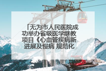 无为市人民医院成功举办省级医学继教项目《心血管疾病新进展及慢病 规范化诊疗》培训班
