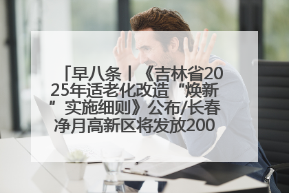 早八条丨《吉林省2025年适老化改造“焕新”实施细则》公布/长春净月高新区将发放200万元汽车消费券！
