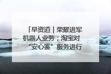 早资道｜荣耀进军机器人业务；淘宝对“安心鉴”服务进行逐步下线调整