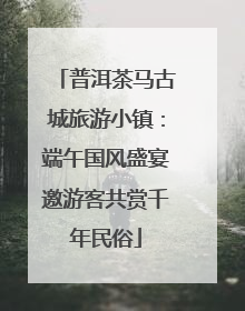 普洱茶马古城旅游小镇：端午国风盛宴邀游客共赏千年民俗