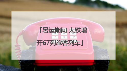 暑运期间 太铁增开67列旅客列车