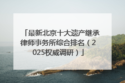 最新北京十大遗产继承律师事务所综合排名（2025权威调研）