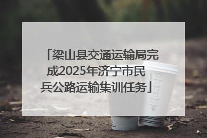 梁山县交通运输局完成2025年济宁市民兵公路运输集训任务