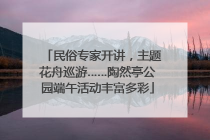民俗专家开讲，主题花舟巡游……陶然亭公园端午活动丰富多彩