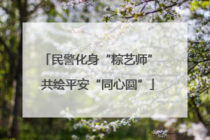 民警化身“粽艺师” 共绘平安“同心圆”