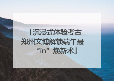 沉浸式体验考古 郑州文博解锁端午最“in”焕新术
