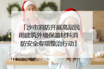 沙市消防开展高层民用建筑外墙保温材料消防安全专项整治行动