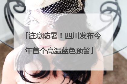 注意防暑！四川发布今年首个高温蓝色预警