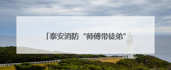 泰安消防“师傅带徒弟”成果展：人才“强基”，为消防救援事业“蓄能”