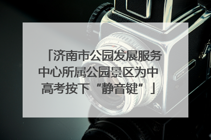 济南市公园发展服务中心所属公园景区为中高考按下“静音键”