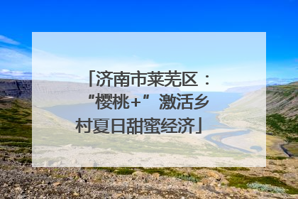 济南市莱芜区：“樱桃+”激活乡村夏日甜蜜经济