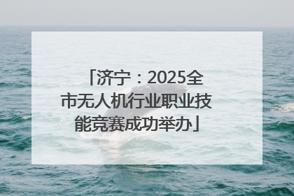 济宁：2025全市无人机行业职业技能竞赛成功举办