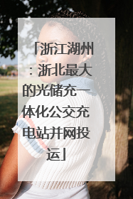 浙江湖州：浙北最大的光储充一体化公交充电站并网投运