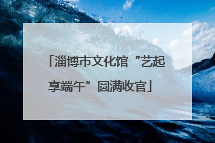 淄博市文化馆“艺起享端午”圆满收官