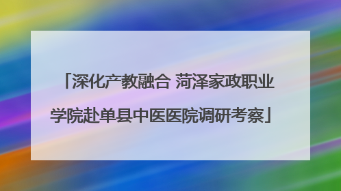 深化产教融合 菏泽家政职业学院赴单县中医医院调研考察