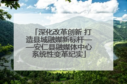 深化改革创新 打造县域融媒新标杆——安仁县融媒体中心系统性变革纪实