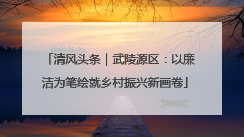 清风头条｜武陵源区：以廉洁为笔绘就乡村振兴新画卷