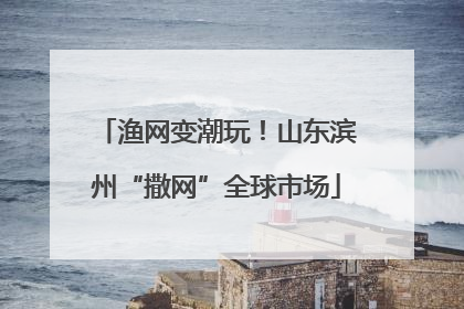 渔网变潮玩！山东滨州“撒网”全球市场