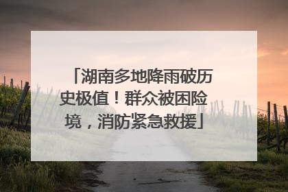 湖南多地降雨破历史极值！群众被困险境，消防紧急救援