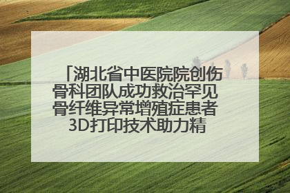 湖北省中医院院创伤骨科团队成功救治罕见骨纤维异常增殖症患者 3D打印技术助力精准矫形手术