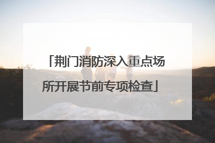 荆门消防深入重点场所开展节前专项检查