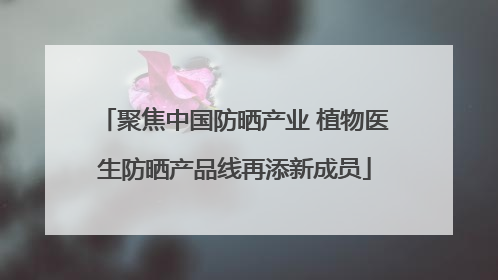 聚焦中国防晒产业 植物医生防晒产品线再添新成员