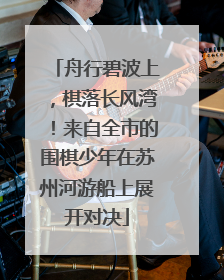 舟行碧波上，棋落长风湾！来自全市的围棋少年在苏州河游船上展开对决