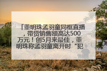 董明珠孟羽童同框直播，带货销售额高达500万元！创5月来最佳，董明珠称孟羽童离开时“犯了很大的错”