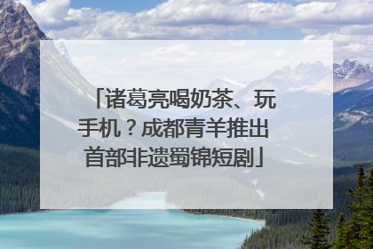 诸葛亮喝奶茶、玩手机？成都青羊推出首部非遗蜀锦短剧