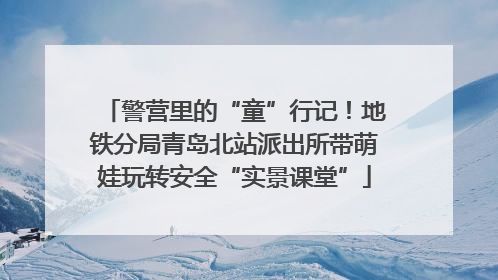 警营里的“童”行记！地铁分局青岛北站派出所带萌娃玩转安全“实景课堂”
