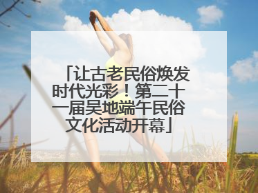 让古老民俗焕发时代光彩！第二十一届吴地端午民俗文化活动开幕