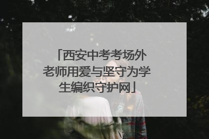 西安中考考场外 老师用爱与坚守为学生编织守护网