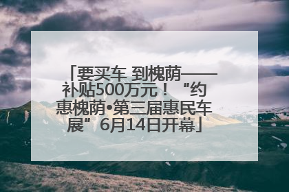 要买车 到槐荫——补贴500万元！“约惠槐荫•第三届惠民车展”6月14日开幕
