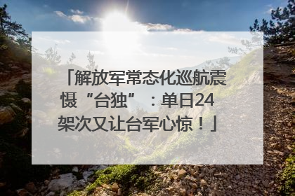 解放军常态化巡航震慑“台独”：单日24架次又让台军心惊！