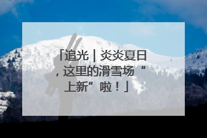 追光｜炎炎夏日，这里的滑雪场“上新”啦！