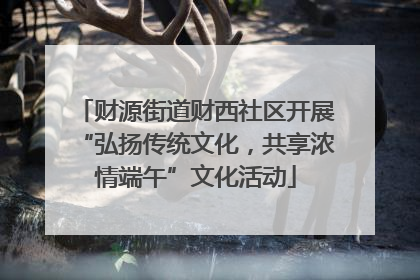 财源街道财西社区开展“弘扬传统文化，共享浓情端午”文化活动