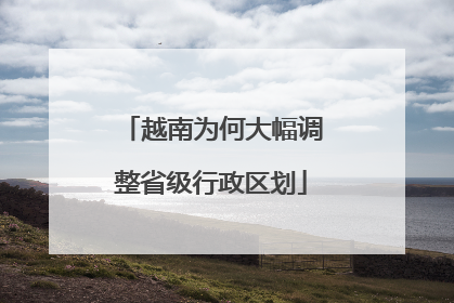 越南为何大幅调整省级行政区划