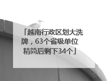 越南行政区划大洗牌，63个省级单位精简后剩下34个