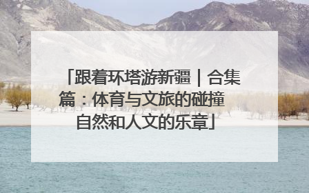 跟着环塔游新疆｜合集篇：体育与文旅的碰撞 自然和人文的乐章