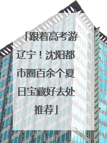 跟着高考游辽宁！沈阳都市圈百余个夏日宝藏好去处推荐