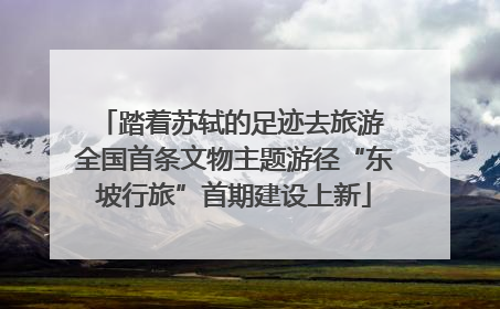 踏着苏轼的足迹去旅游 全国首条文物主题游径“东坡行旅”首期建设上新