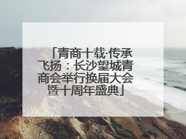 青商十载·传承飞扬：长沙望城青商会举行换届大会暨十周年盛典