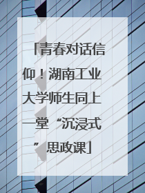 青春对话信仰！湖南工业大学师生同上一堂“沉浸式”思政课