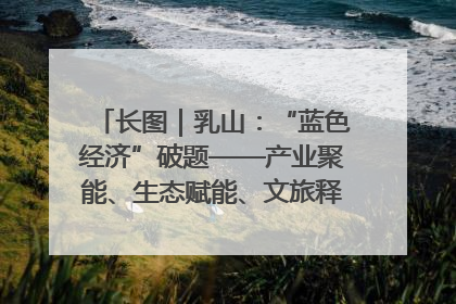 长图｜乳山：“蓝色经济”破题——产业聚能、生态赋能、文旅释能的协同路径