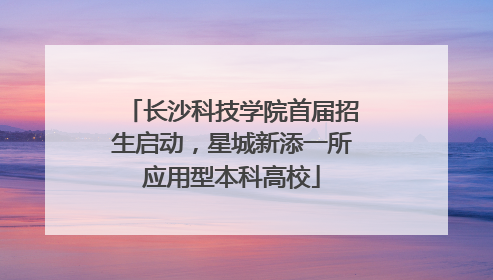 长沙科技学院首届招生启动，星城新添一所应用型本科高校