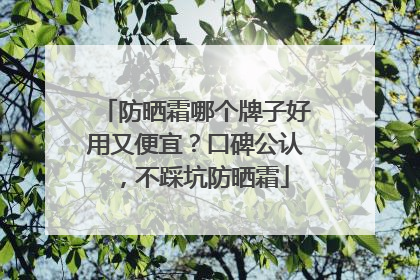 防晒霜哪个牌子好用又便宜？口碑公认，不踩坑防晒霜