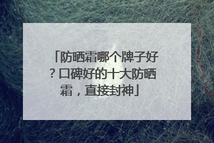 防晒霜哪个牌子好？口碑好的十大防晒霜，直接封神
