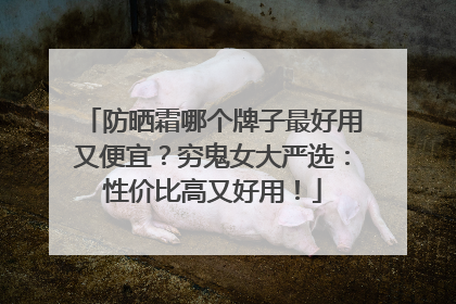 防晒霜哪个牌子最好用又便宜？穷鬼女大严选：性价比高又好用！