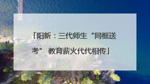 阳新：三代师生“同框送考” 教育薪火代代相传